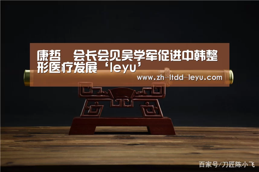 康哲镕会长会见吴学军促进中韩整形医疗发展‘leyu’